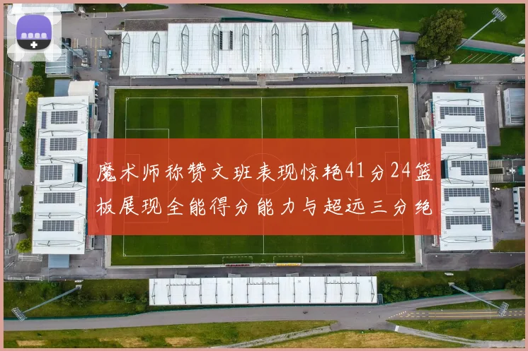 魔术师称赞文班表现惊艳41分24篮板展现全能得分能力与超远三分绝技
