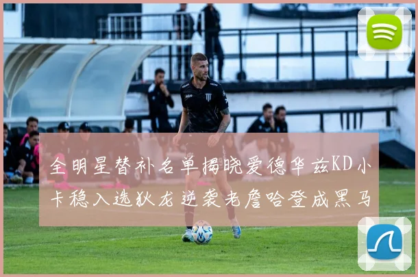 全明星替补名单揭晓爱德华兹KD小卡稳入选狄龙逆袭老詹哈登成黑马