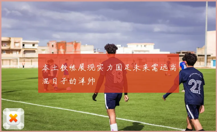 本土教练展现实力国足未来需远离混日子的洋帅