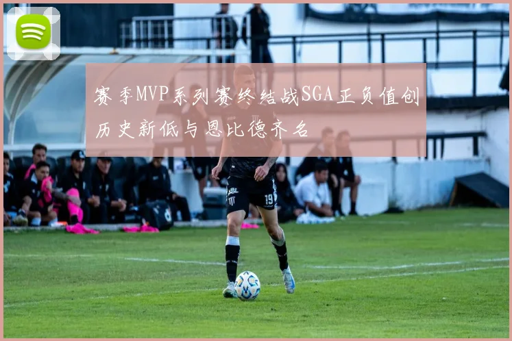 赛季MVP系列赛终结战SGA正负值创历史新低与恩比德齐名