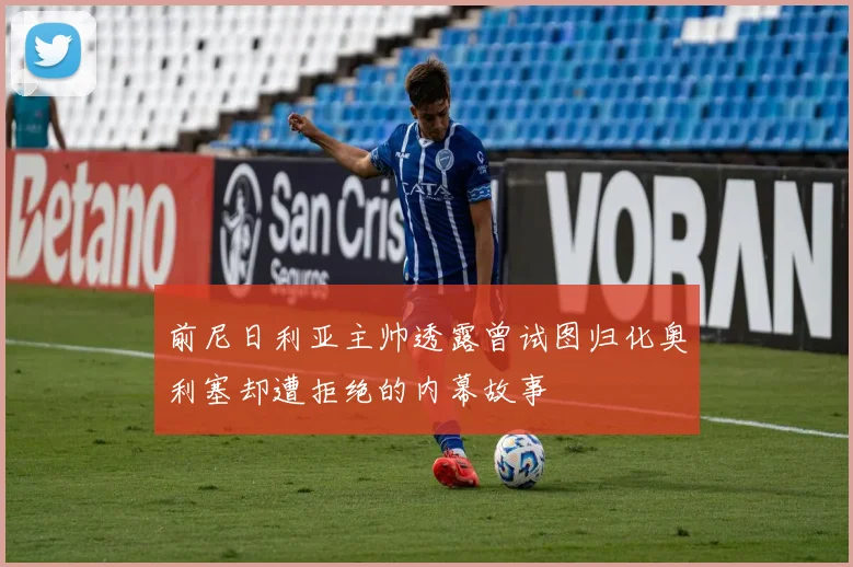 前尼日利亚主帅透露曾试图归化奥利塞却遭拒绝的内幕故事