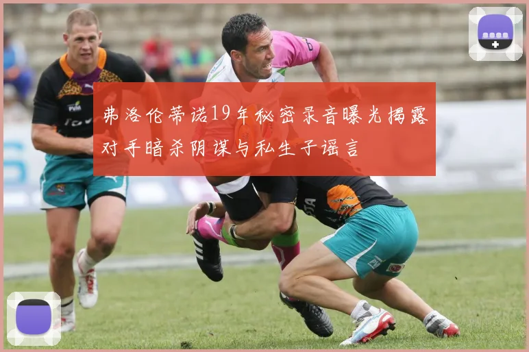 弗洛伦蒂诺19年秘密录音曝光揭露对手暗杀阴谋与私生子谣言
