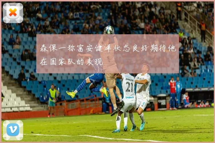 森保一称富安健洋状态良好期待他在国家队的表现