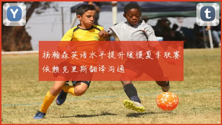 杨瀚森英语水平提升缓慢夏季联赛依赖克里斯翻译沟通