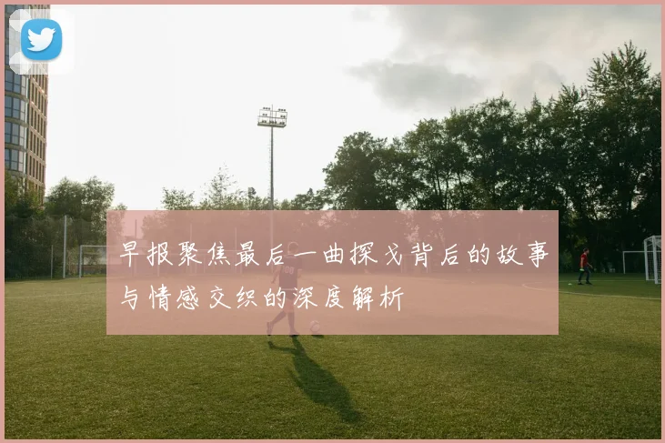 早报聚焦最后一曲探戈背后的故事与情感交织的深度解析