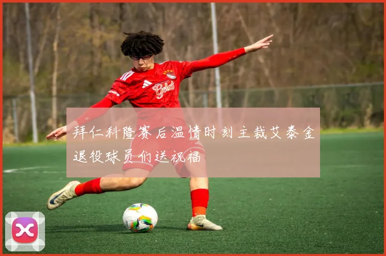 拜仁科隆赛后温情时刻主裁艾泰金退役球员们送祝福